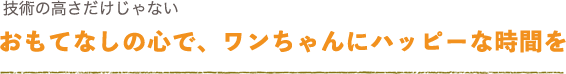 技術の高さだけじゃない。おもてなしの心で、ワンちゃんにハッピーな時間を